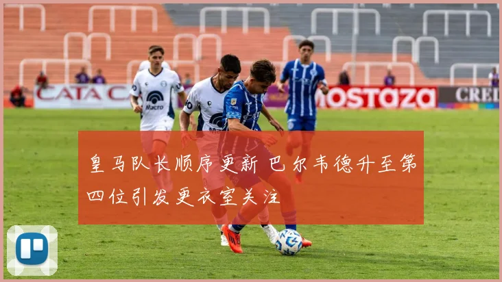 皇马队长顺序更新 巴尔韦德升至第四位引发更衣室关注