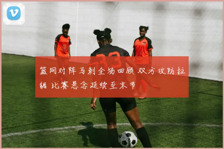 篮网对阵马刺全场回顾 双方攻防拉锯 比赛悬念延续至末节