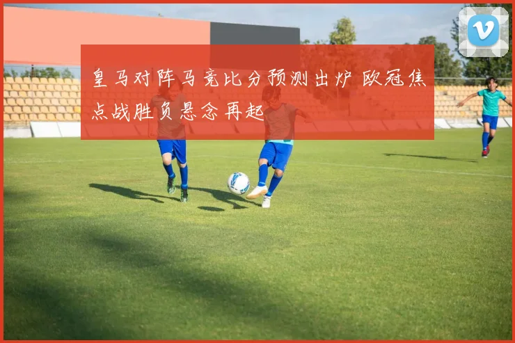 皇马对阵马竞比分预测出炉 欧冠焦点战胜负悬念再起