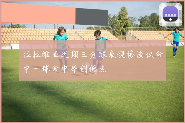 拉拉维亚近期三分球表现惨淡仅命中一球命中率创低点