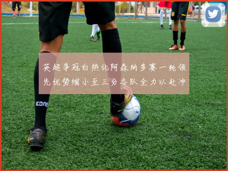 英超争冠白热化阿森纳多赛一轮领先优势缩小至三分各队全力以赴冲刺阶段