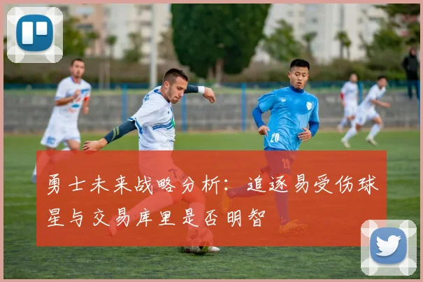 勇士未来战略分析：追逐易受伤球星与交易库里是否明智