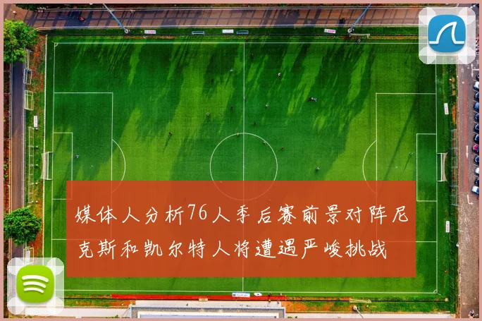 媒体人分析76人季后赛前景对阵尼克斯和凯尔特人将遭遇严峻挑战