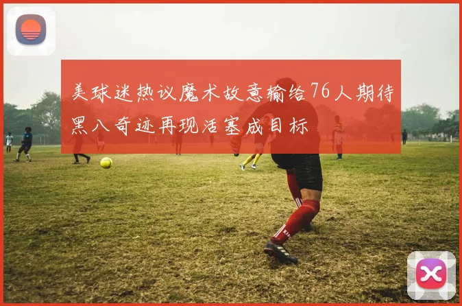 美球迷热议魔术故意输给76人期待黑八奇迹再现活塞成目标