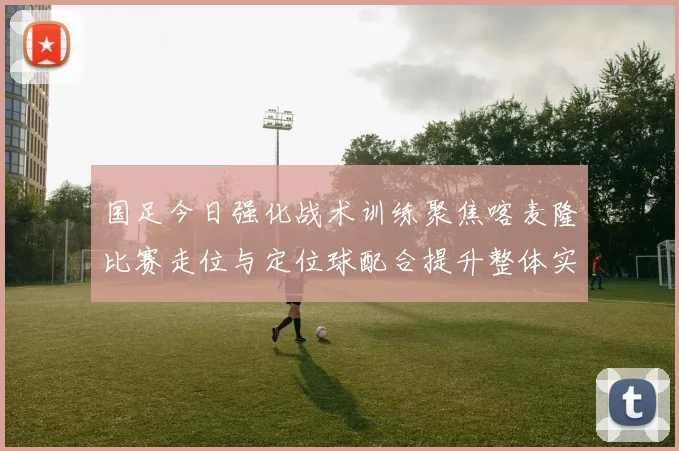 国足今日强化战术训练聚焦喀麦隆比赛走位与定位球配合提升整体实力