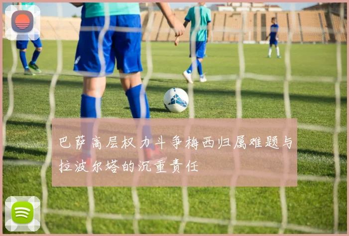 巴萨高层权力斗争梅西归属难题与拉波尔塔的沉重责任