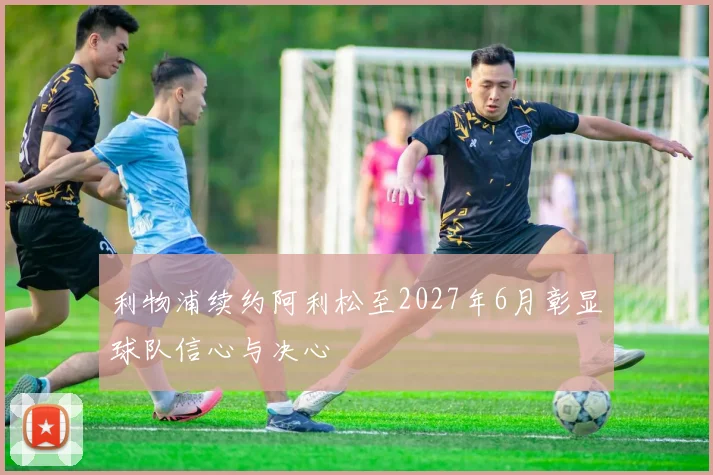 利物浦续约阿利松至2027年6月彰显球队信心与决心