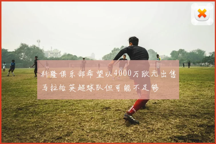 科隆俱乐部希望以4000万欧元出售马拉给英超球队但可能不足够