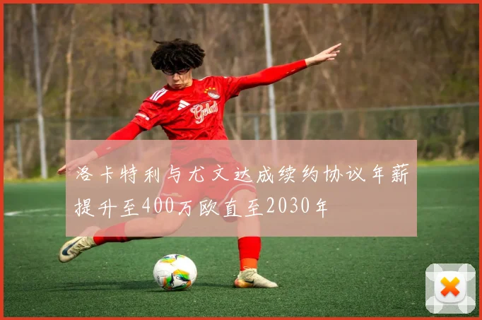 洛卡特利与尤文达成续约协议年薪提升至400万欧直至2030年