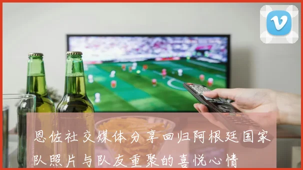 恩佐社交媒体分享回归阿根廷国家队照片与队友重聚的喜悦心情