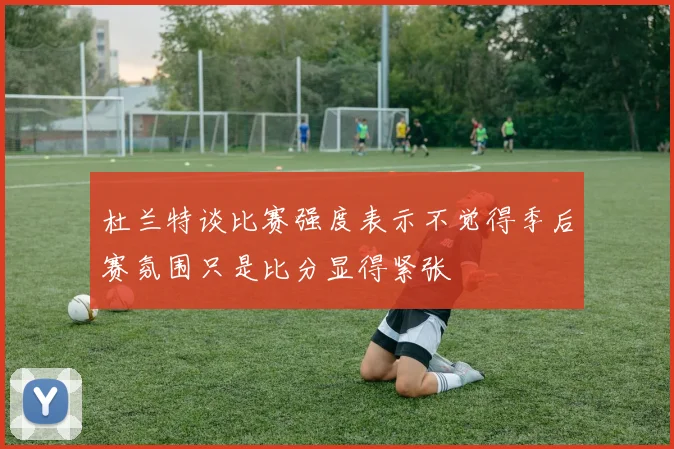 杜兰特谈比赛强度表示不觉得季后赛氛围只是比分显得紧张