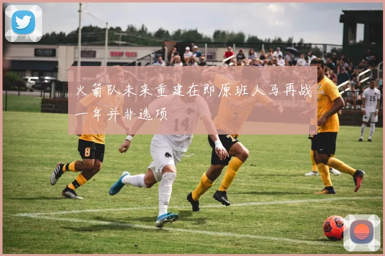 火箭队未来重建在即原班人马再战一年并非选项