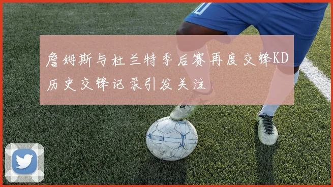 詹姆斯与杜兰特季后赛再度交锋KD历史交锋记录引发关注