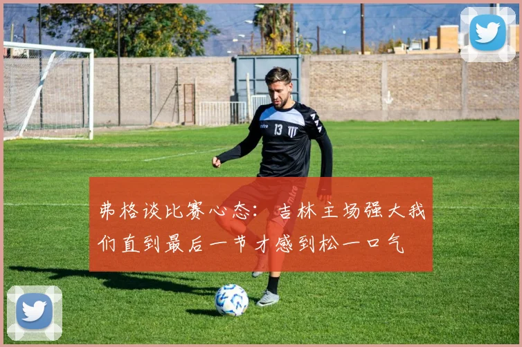 弗格谈比赛心态：吉林主场强大我们直到最后一节才感到松一口气