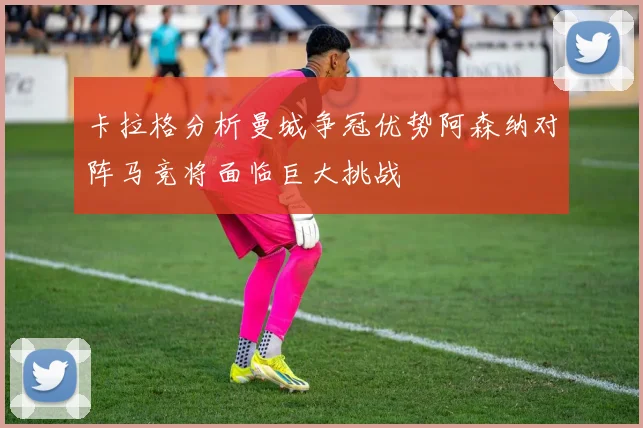卡拉格分析曼城争冠优势阿森纳对阵马竞将面临巨大挑战