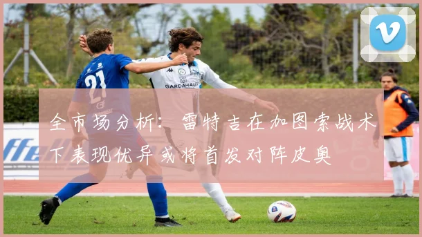 全市场分析：雷特吉在加图索战术下表现优异或将首发对阵皮奥